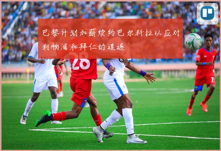 巴黎计划加薪续约巴尔科拉以应对利物浦和拜仁的追逐