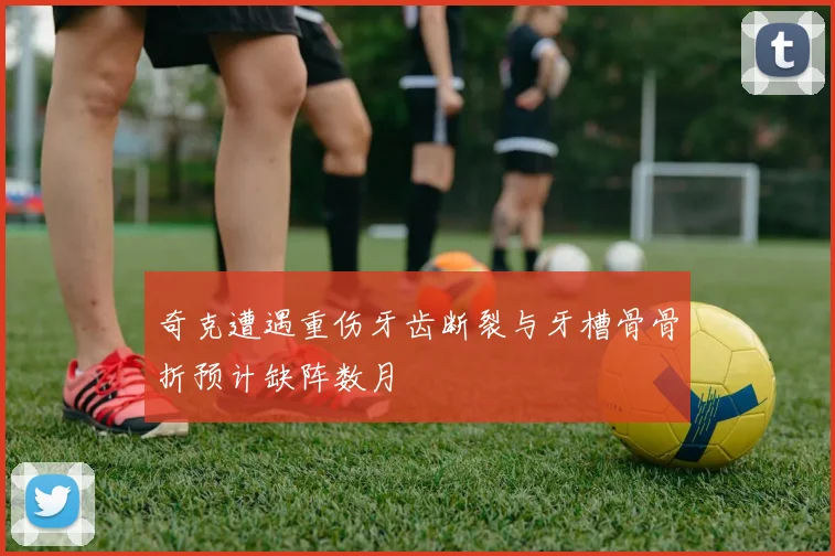 奇克遭遇重伤牙齿断裂与牙槽骨骨折预计缺阵数月