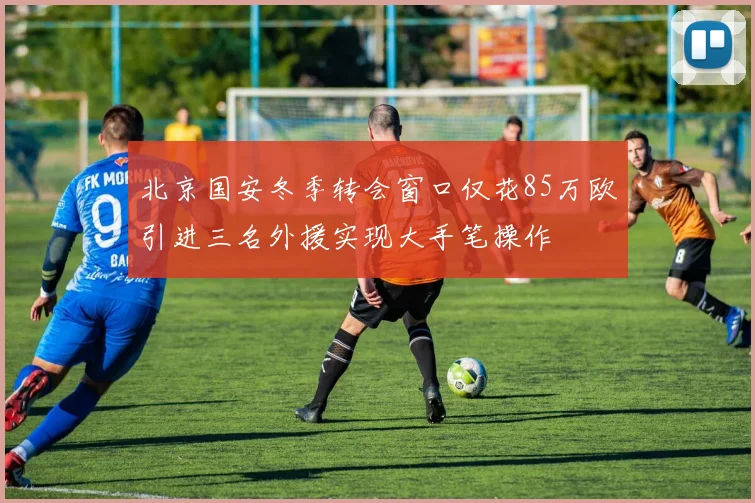 北京国安冬季转会窗口仅花85万欧引进三名外援实现大手笔操作