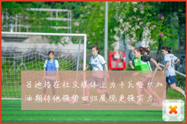 吕迪格在社交媒体上为卡瓦哈尔加油期待他强势回归展现更强实力
