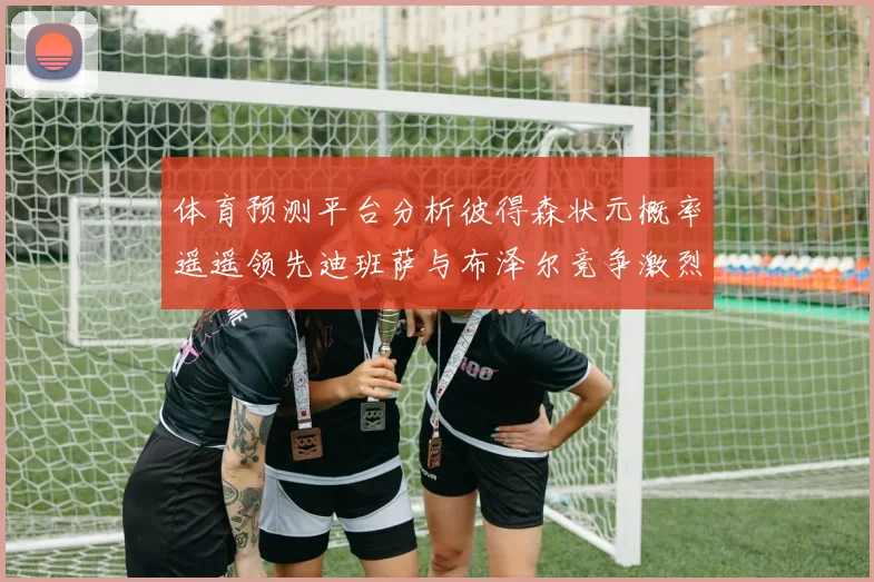 体育预测平台分析彼得森状元概率遥遥领先迪班萨与布泽尔竞争激烈