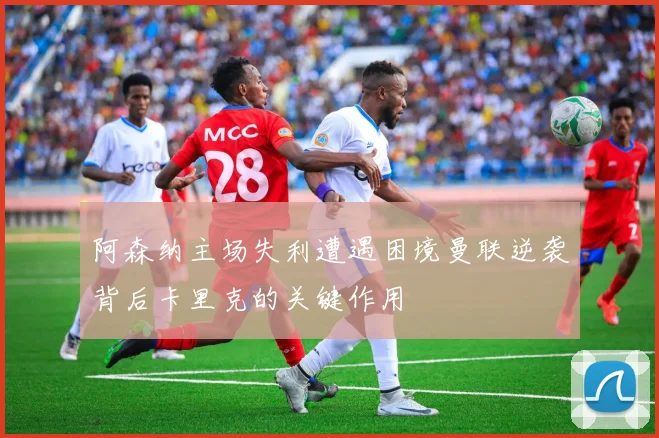 阿森纳主场失利遭遇困境曼联逆袭背后卡里克的关键作用