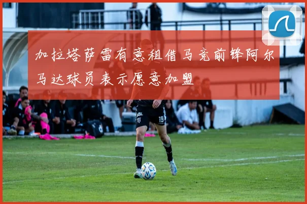 加拉塔萨雷有意租借马竞前锋阿尔马达球员表示愿意加盟