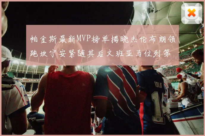 帕金斯最新MVP榜单揭晓杰伦布朗领跑坎宁安紧随其后文班亚马位列第三