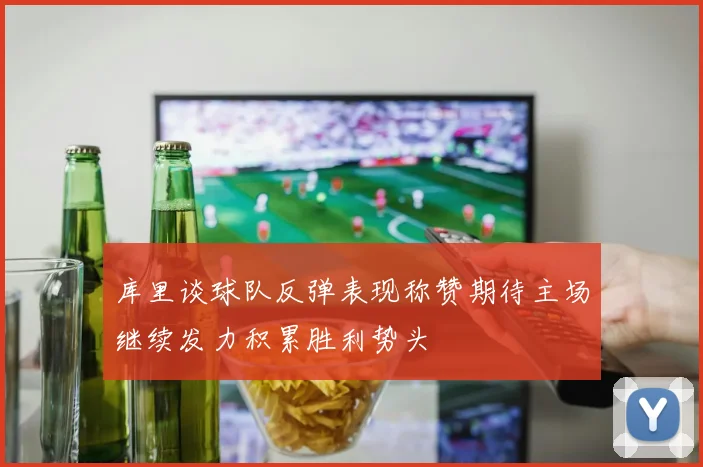 库里谈球队反弹表现称赞期待主场继续发力积累胜利势头