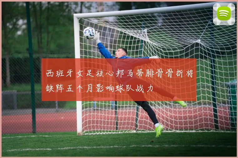 西班牙女足核心邦马蒂腓骨骨折将缺阵五个月影响球队战力