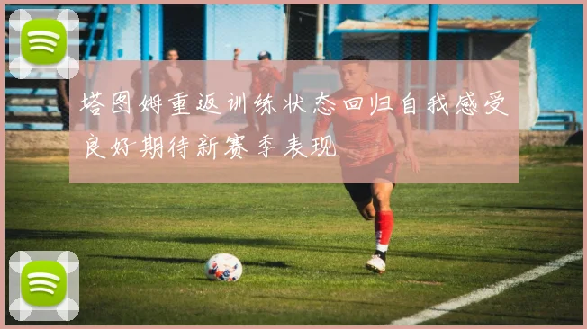 塔图姆重返训练状态回归自我感受良好期待新赛季表现
