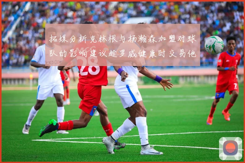 拓媒分析克林根与杨瀚森加盟对球队的影响建议趁罗威健康时交易他