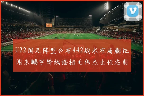 U22国足阵型公布442战术布局蒯纪闻朱鹏宇锋线搭档毛伟杰出任右前卫