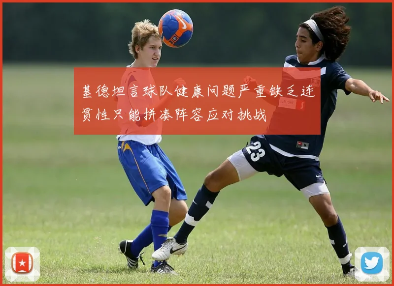 基德坦言球队健康问题严重缺乏连贯性只能拼凑阵容应对挑战