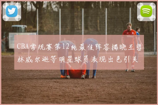 CBA常规赛第12轮最佳阵容揭晓王哲林威尔逊等明星球员表现出色引关注