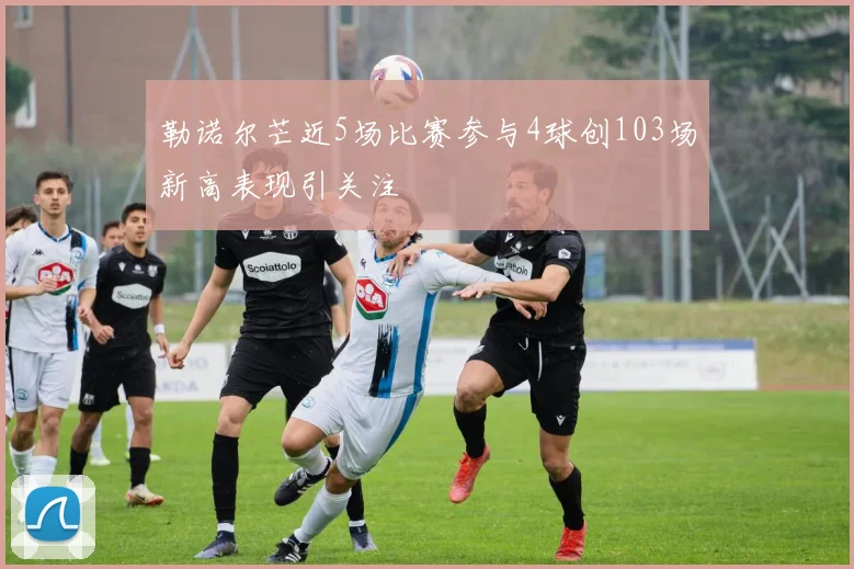 勒诺尔芒近5场比赛参与4球创103场新高表现引关注
