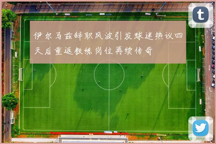 伊尔马兹辞职风波引发球迷热议四天后重返教练岗位再续传奇
