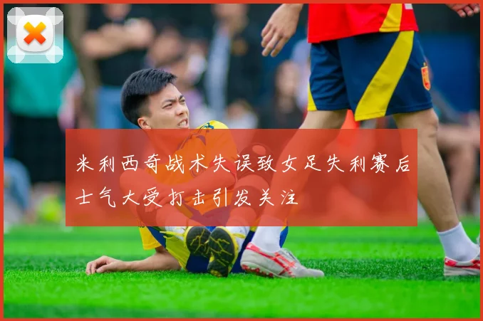 米利西奇战术失误致女足失利赛后士气大受打击引发关注