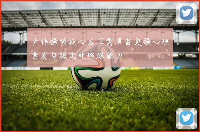 卢伟强调核心后卫需具备更强心理素质与稳定处理球能力
