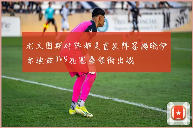 尤文图斯对阵都灵首发阵容揭晓伊尔迪兹DV9孔塞桑领衔出战