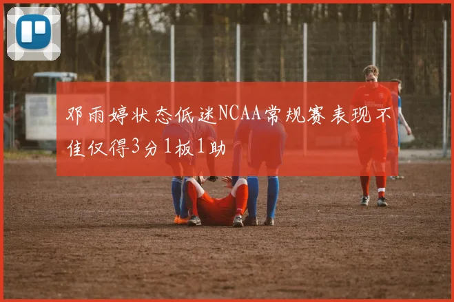 邓雨婷状态低迷NCAA常规赛表现不佳仅得3分1板1助