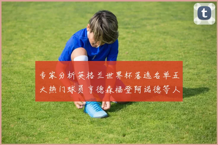 专家分析英格兰世界杯落选名单五大热门球员亨德森福登阿诺德等人引发热议