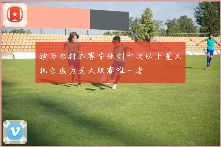 迪马尔科本赛季独创十次以上重大机会成为五大联赛唯一者