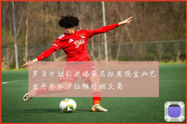 罗马计划引进福蒂尼拟用现金加巴尔丹齐和沙拉维外租交易