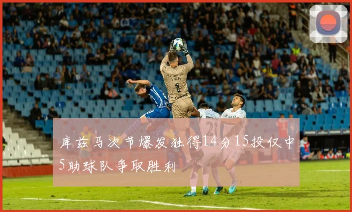 库兹马次节爆发独得14分15投仅中5助球队争取胜利