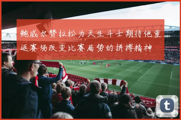 鲍威尔赞拉松为天生斗士期待他重返赛场改变比赛局势的拼搏精神