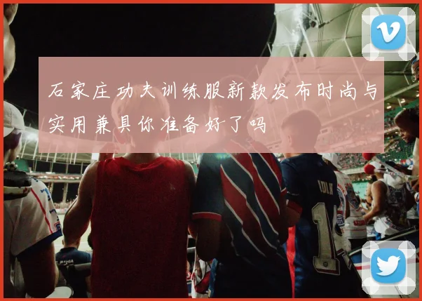 石家庄功夫训练服新款发布时尚与实用兼具你准备好了吗
