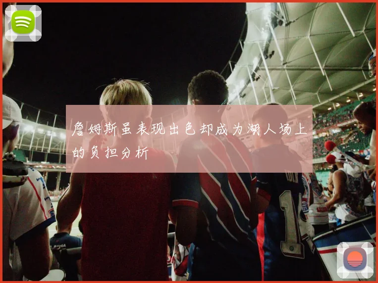 詹姆斯虽表现出色却成为湖人场上的负担分析