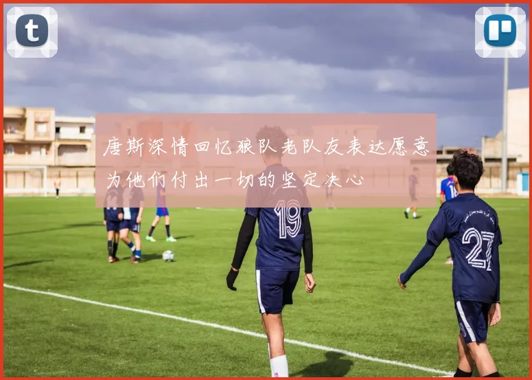 唐斯深情回忆狼队老队友表达愿意为他们付出一切的坚定决心