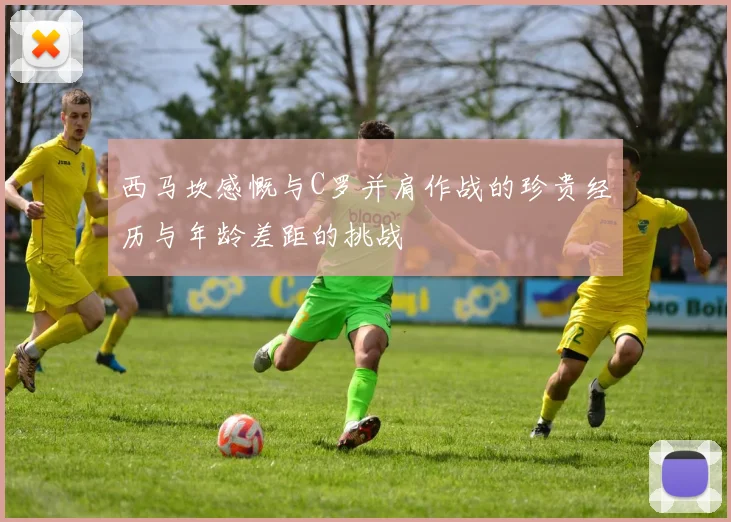西马坎感慨与C罗并肩作战的珍贵经历与年龄差距的挑战